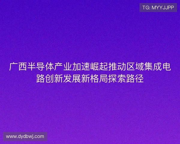广西半导体产业加速崛起推动区域集成电路创新发展新格局探索路径